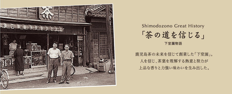 Shimodozono Great History 「茶の道を信じる」下堂園物語 鹿児島茶の未来を信じて創業した「下堂園」。人を信じ、茶葉を理解する熱意と努力が上品な香りと力強い味わいを生み出した。